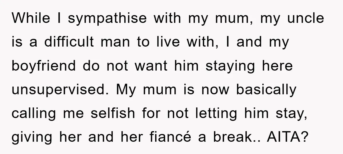While I sympathise with my mum, my uncle is a difficult man to live with, I and my boyfriend do not want him staying here unsupervised. My mum is now...
