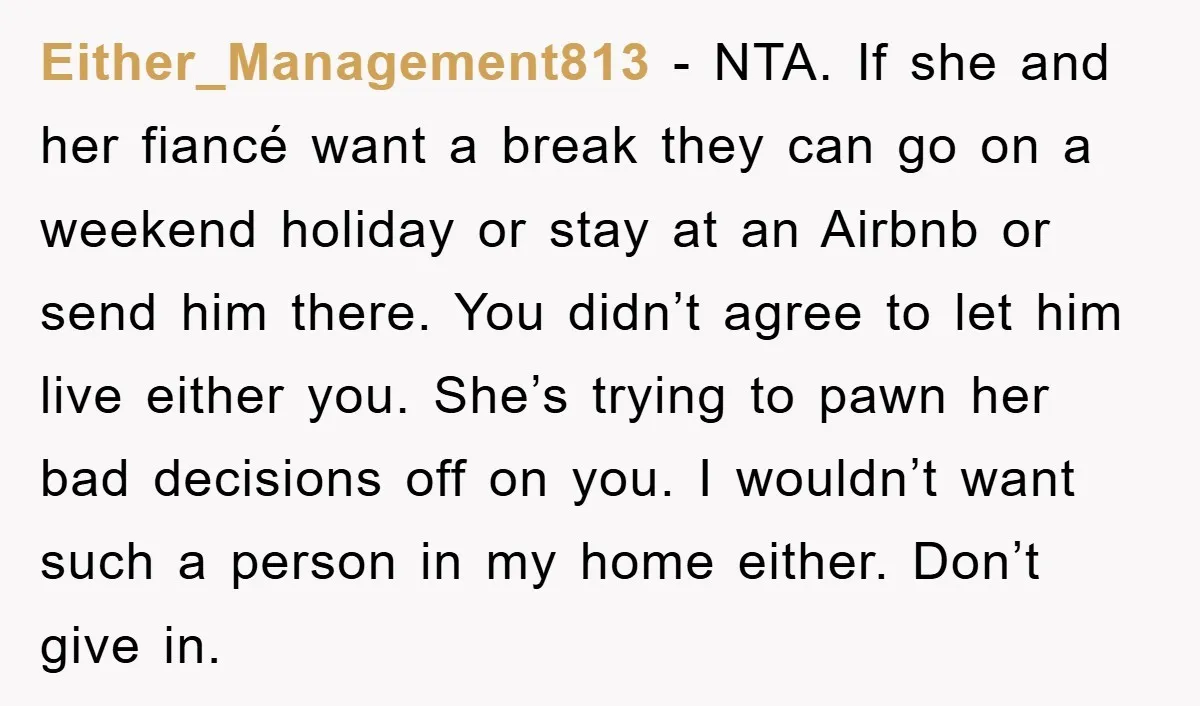 Either_Management813 − NTA. If she and her fiancé want a break they can go on a weekend holiday or stay at an Airbnb or send him there. You didn’t agree...