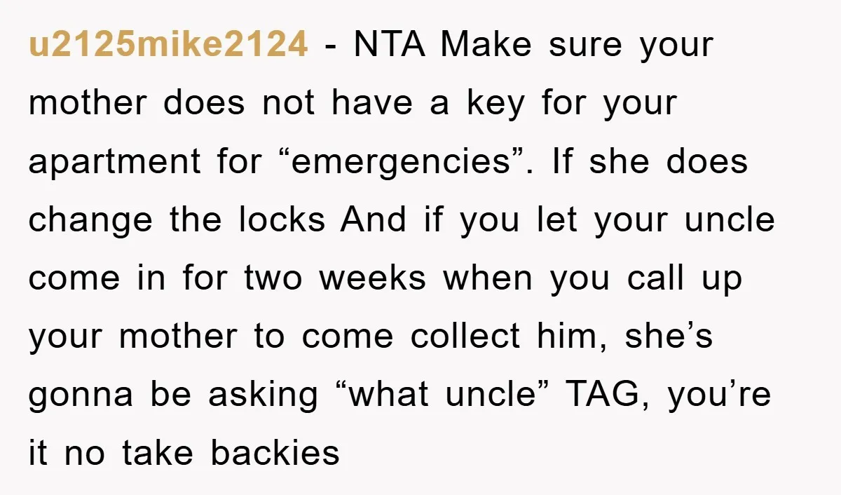 u2125mike2124 − NTA Make sure your mother does not have a key for your apartment for “emergencies”. If she does change the locks And if you let your uncle come...