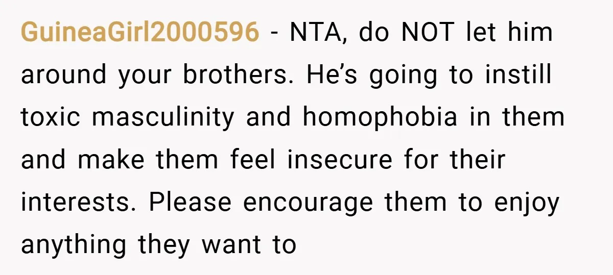 GuineaGirl2000596 − NTA, do NOT let him around your brothers. He’s going to instill toxic masculinity and homophobia in them and make them feel insecure for their interests. Please encourage...