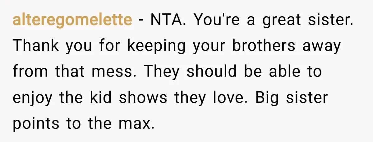 alteregomelette − NTA. You're a great sister. Thank you for keeping your brothers away from that mess. They should be able to enjoy the kid shows they love. Big sister...