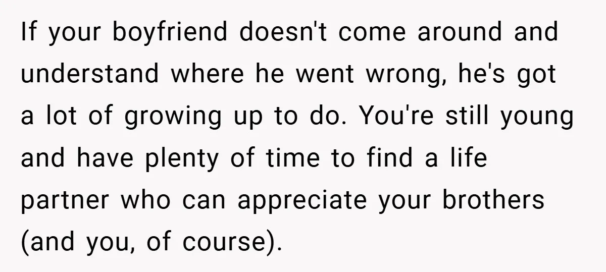 If your boyfriend doesn't come around and understand where he went wrong, he's got a lot of growing up to do. You're still young and have plenty of time to...