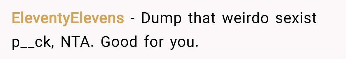 EleventyElevens − Dump that weirdo sexist p__ck, NTA. Good for you.