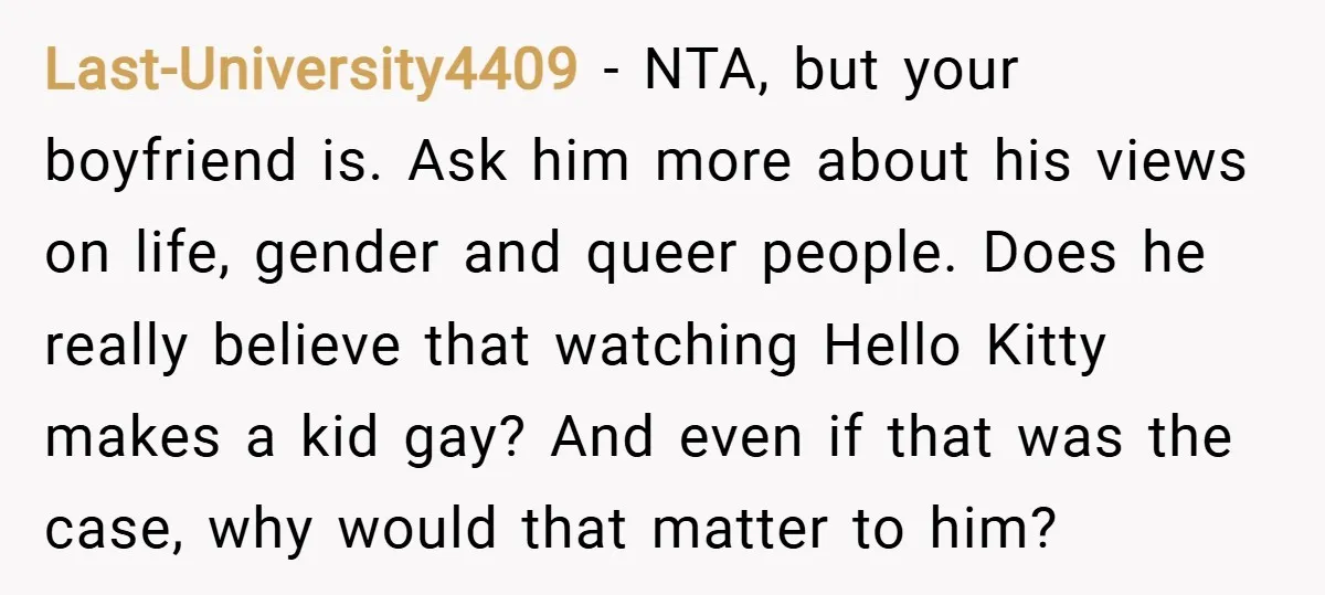 Last-University4409 − NTA, but your boyfriend is. Ask him more about his views on life, gender and queer people. Does he really believe that watching Hello Kitty makes a kid...