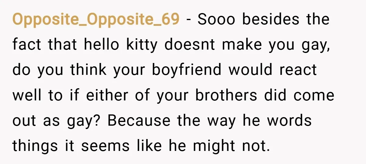 Opposite_Opposite_69 − Sooo besides the fact that hello kitty doesnt make you gay, do you think your boyfriend would react well to if either of your brothers did come out...