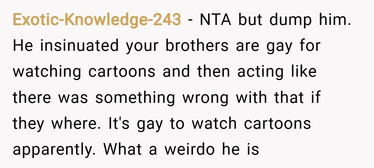 Exotic-Knowledge-243 − NTA but dump him. He insinuated your brothers are gay for watching cartoons and then acting like there was something wrong with that if they where. It's gay...