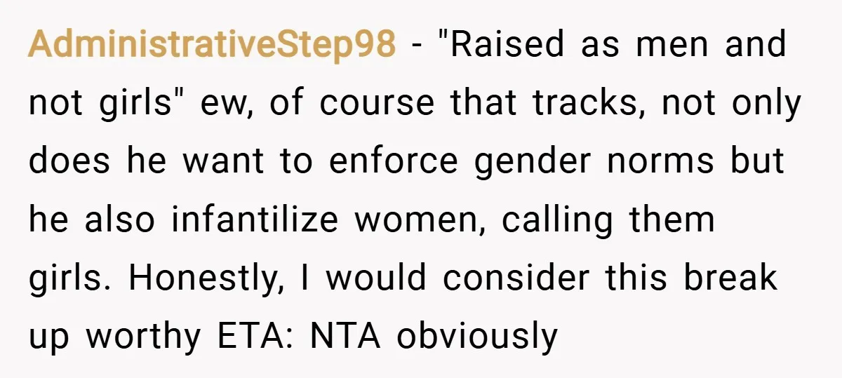 AdministrativeStep98 − "Raised as men and not girls" ew, of course that tracks, not only does he want to enforce gender norms but he also infantilize women, calling them girls....