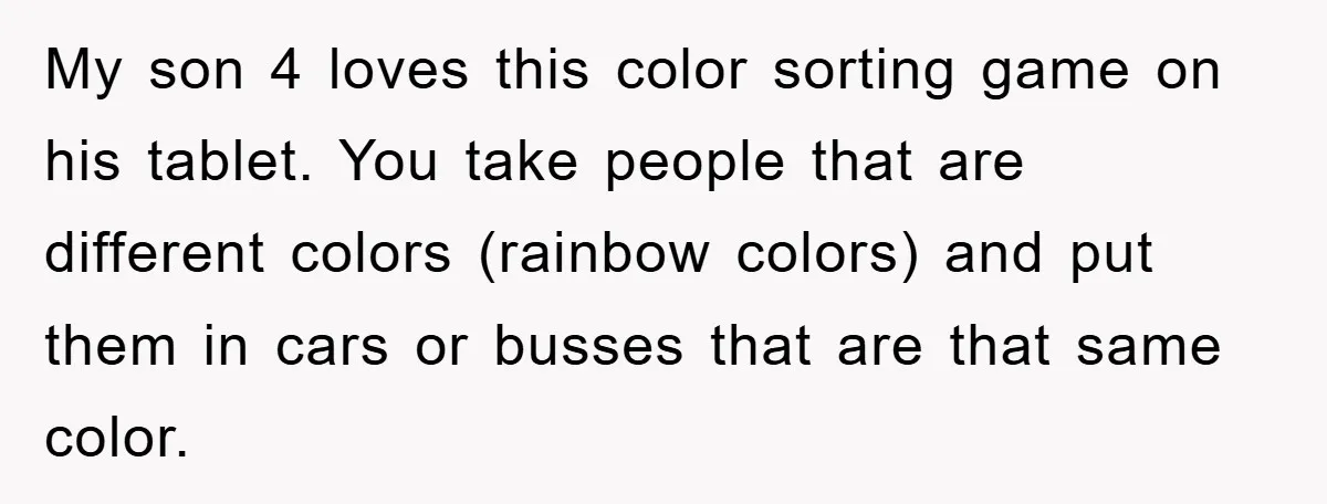My son 4 loves this color sorting game on his tablet. You take people that are different colors (rainbow colors) and put them in cars or busses that are that...