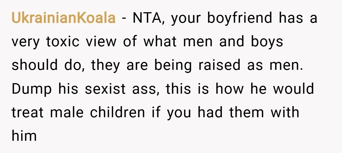 UkrainianKoala − NTA, your boyfriend has a very toxic view of what men and boys should do, they are being raised as men. Dump his sexist ass, this is how...