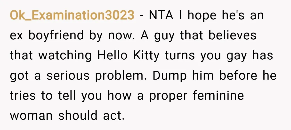 Ok_Examination3023 − NTA I hope he's an ex boyfriend by now. A guy that believes that watching Hello Kitty turns you gay has got a serious problem. Dump him before...