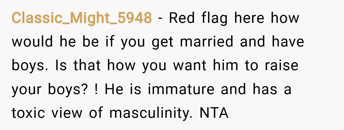 Classic_Might_5948 − Red flag here how would he be if you get married and have boys. Is that how you want him to raise your boys? ! He is immature...