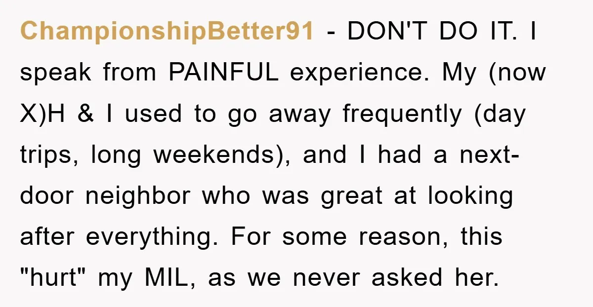 ChampionshipBetter91 − DON'T DO IT. I speak from PAINFUL experience. My (now X)H & I used to go away frequently (day trips, long weekends), and I had a next-door neighbor...