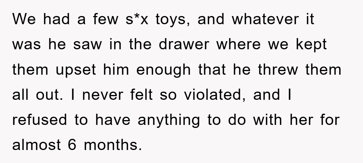We had a few s*x toys, and whatever it was he saw in the drawer where we kept them upset him enough that he threw them all out. I never...