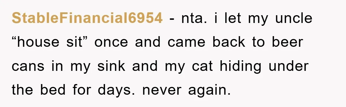 StableFinancial6954 − nta. i let my uncle “house sit” once and came back to beer cans in my sink and my cat hiding under the bed for days. never again.