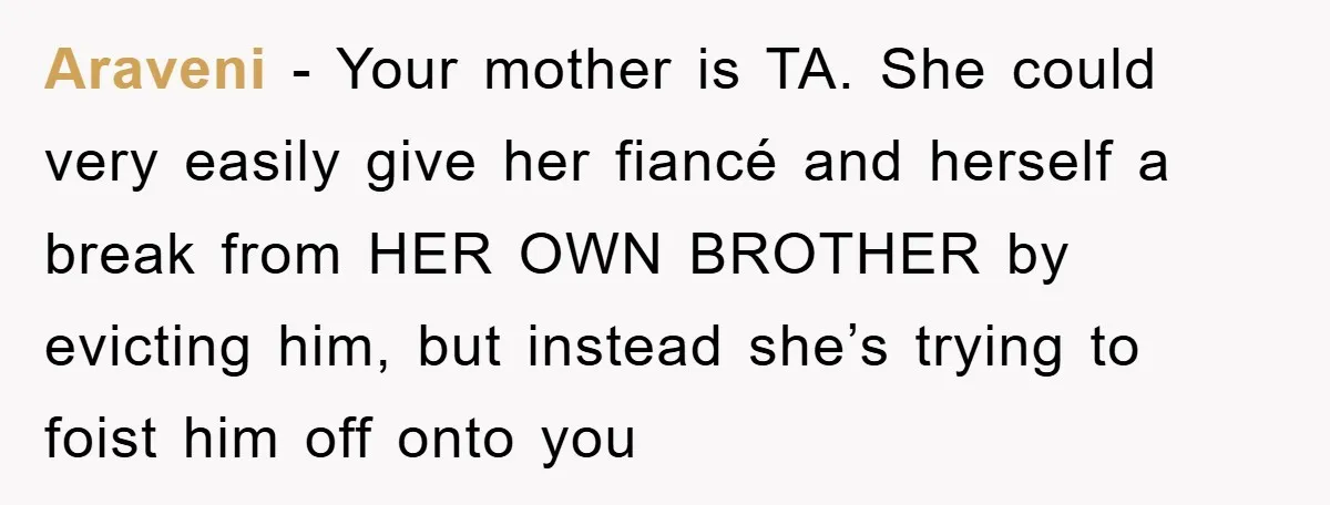 Araveni − Your mother is TA. She could very easily give her fiancé and herself a break from HER OWN BROTHER by evicting him, but instead she’s trying to foist...