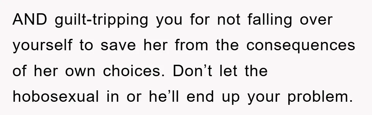 AND guilt-tripping you for not falling over yourself to save her from the consequences of her own choices. Don’t let the hobosexual in or he’ll end up your problem.