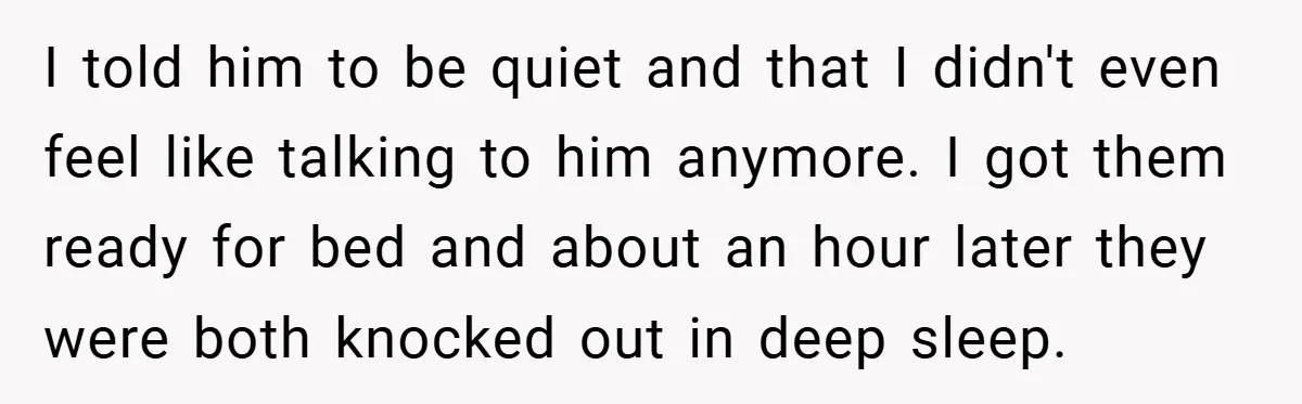 I told him to be quiet and that I didn't even feel like talking to him anymore. I got them ready for bed and about an hour later they were...