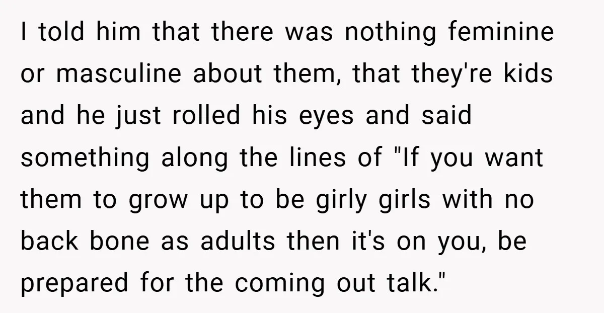 I told him that there was nothing feminine or masculine about them, that they're kids and he just rolled his eyes and said something along the lines of "If you...