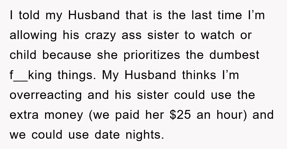 I told my Husband that is the last time I’m allowing his crazy ass sister to watch or child because she prioritizes the dumbest f__king things. My Husband thinks I’m...