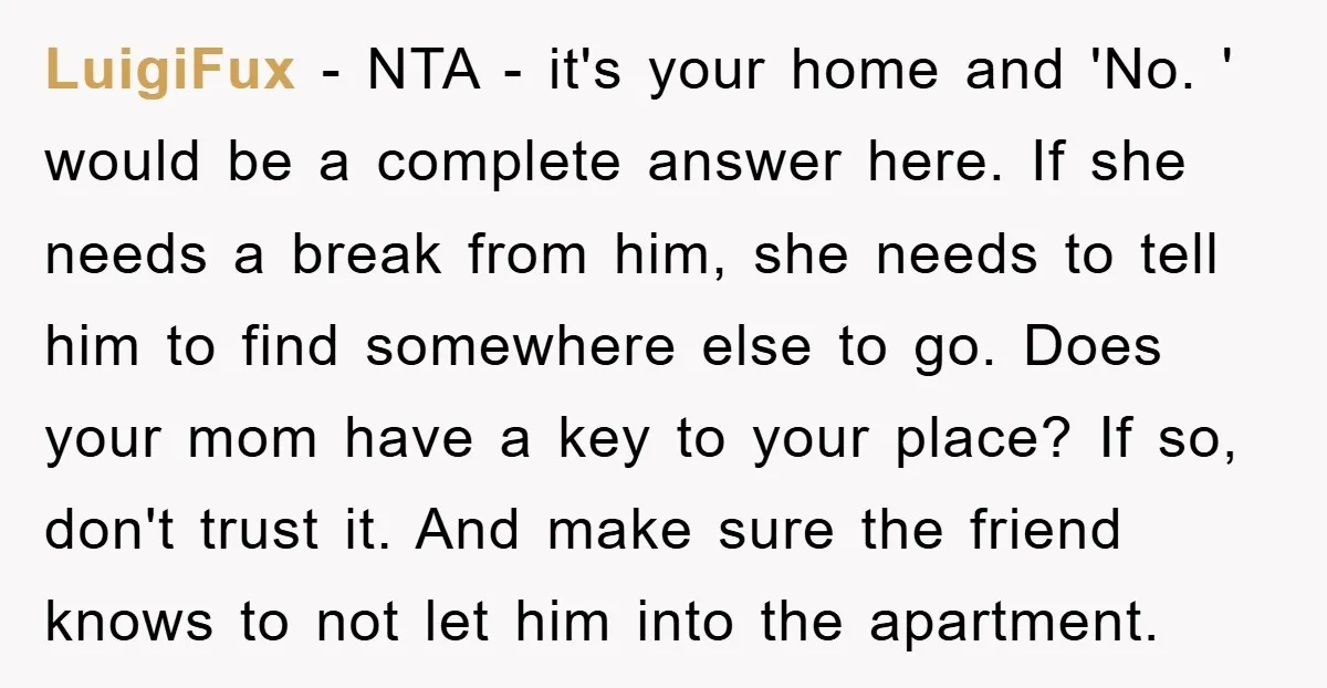 LuigiFux − NTA - it's your home and 'No. ' would be a complete answer here. If she needs a break from him, she needs to tell him to find...