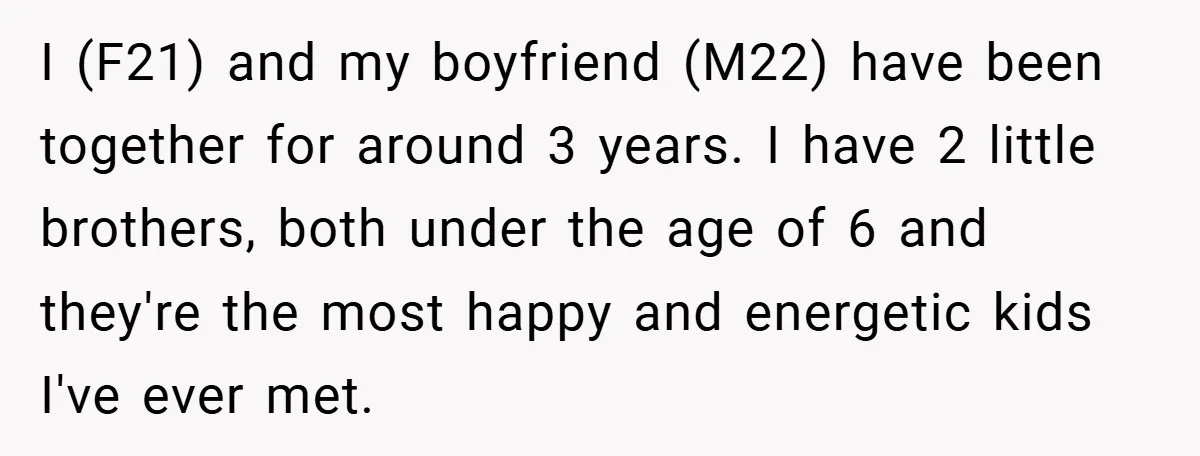 I (F21) and my boyfriend (M22) have been together for around 3 years. I have 2 little brothers, both under the age of 6 and they're the most happy and...