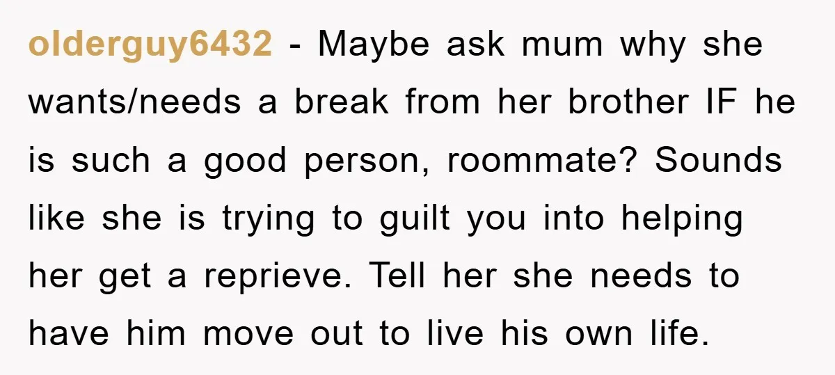 olderguy6432 − Maybe ask mum why she wants/needs a break from her brother IF he is such a good person, roommate? Sounds like she is trying to guilt you into...