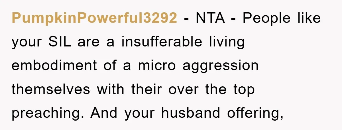 PumpkinPowerful3292 − NTA - People like your SIL are a insufferable living embodiment of a micro aggression themselves with their over the top preaching. And your husband offering,