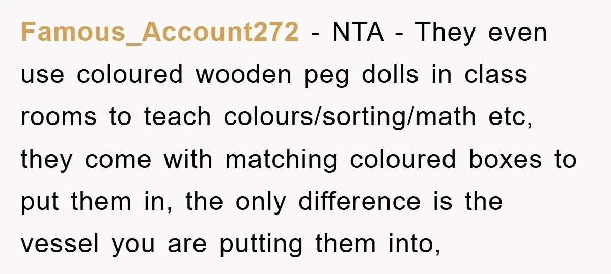 Famous_Account272 − NTA - They even use coloured wooden peg dolls in class rooms to teach colours/sorting/math etc, they come with matching coloured boxes to put them in, the only...