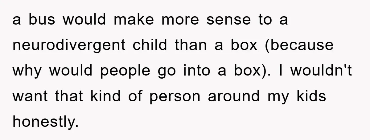 a bus would make more sense to a neurodivergent child than a box (because why would people go into a box). I wouldn't want that kind of person around my...