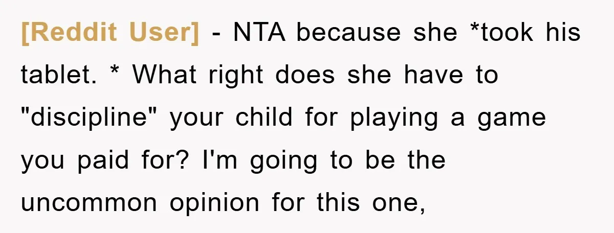 [Reddit User] − NTA because she *took his tablet. * What right does she have to "discipline" your child for playing a game you paid for? I'm going to be...