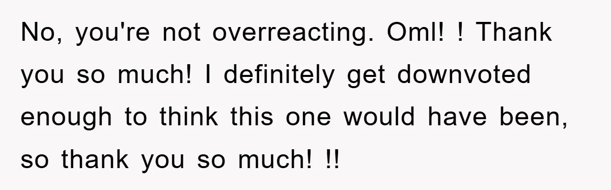 No, you're not overreacting. Oml! ! Thank you so much! I definitely get downvoted enough to think this one would have been, so thank you so much! !!