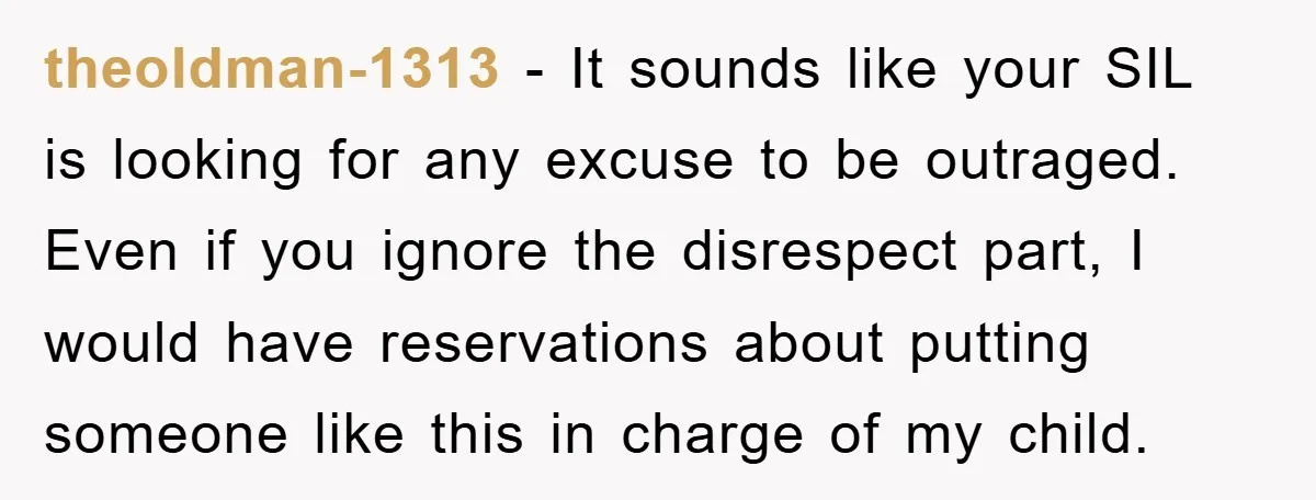 theoldman-1313 − It sounds like your SIL is looking for any excuse to be outraged. Even if you ignore the disrespect part, I would have reservations about putting someone like...