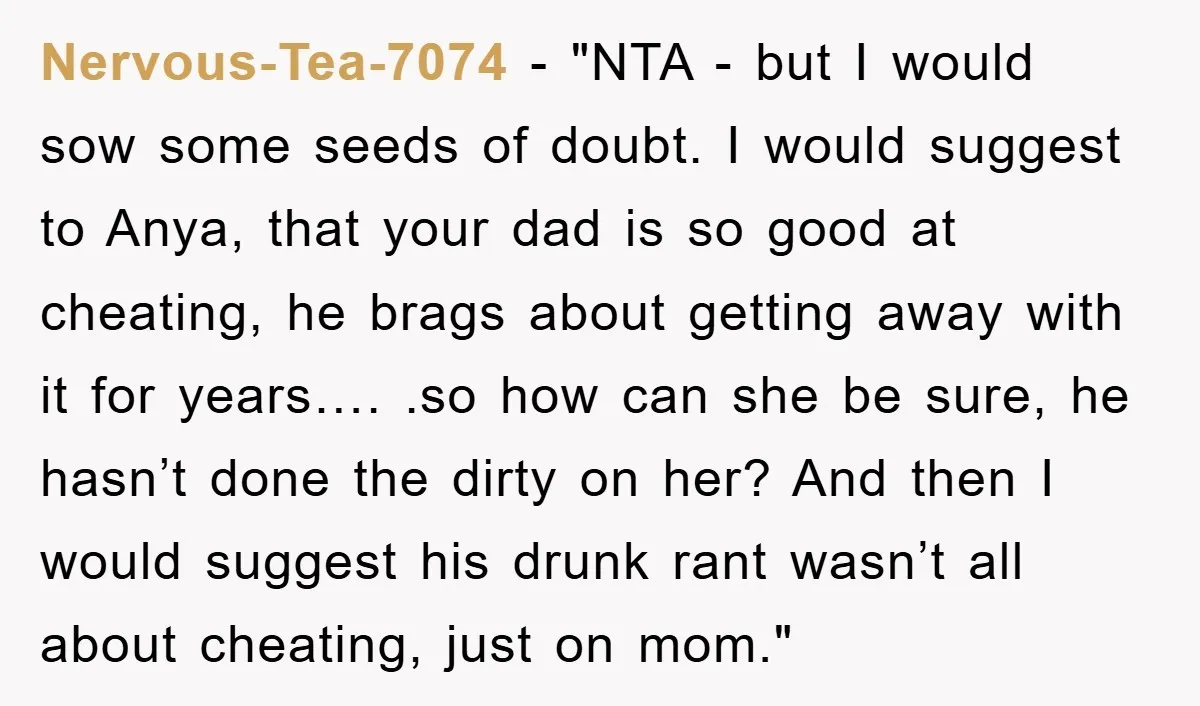 Nervous-Tea-7074 - "NTA - but I would sow some seeds of doubt. I would suggest to Anya, that your dad is so good at cheating, he brags about getting away...