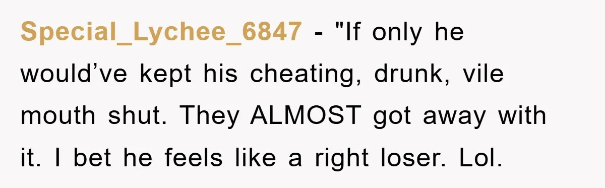 Special_Lychee_6847 - "If only he would’ve kept his cheating, drunk, vile mouth shut. They ALMOST got away with it. I bet he feels like a right loser. Lol.