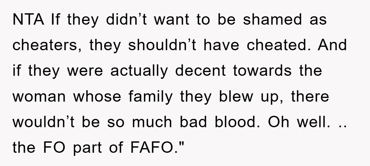 NTA If they didn’t want to be shamed as cheaters, they shouldn’t have cheated. And if they were actually decent towards the woman whose family they blew up, there wouldn’t...