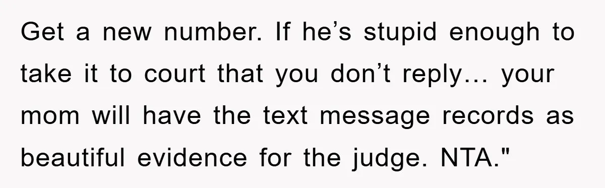 Get a new number. If he’s stupid enough to take it to court that you don’t reply… your mom will have the text message records as beautiful evidence for the...