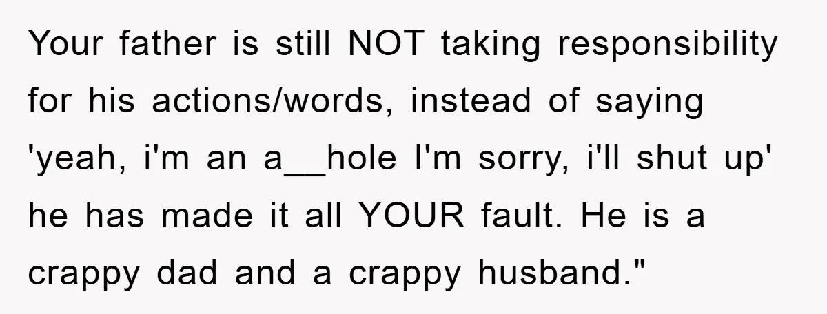 Your father is still NOT taking responsibility for his actions/words, instead of saying 'yeah, i'm an a__hole I'm sorry, i'll shut up' he has made it all YOUR fault. He...