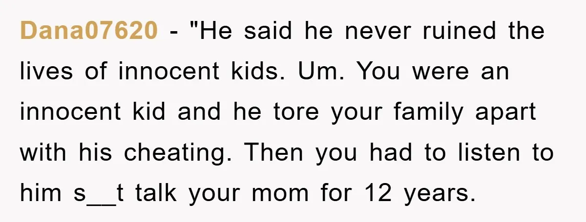 Dana07620 - "He said he never ruined the lives of innocent kids. Um. You were an innocent kid and he tore your family apart with his cheating. Then you had...