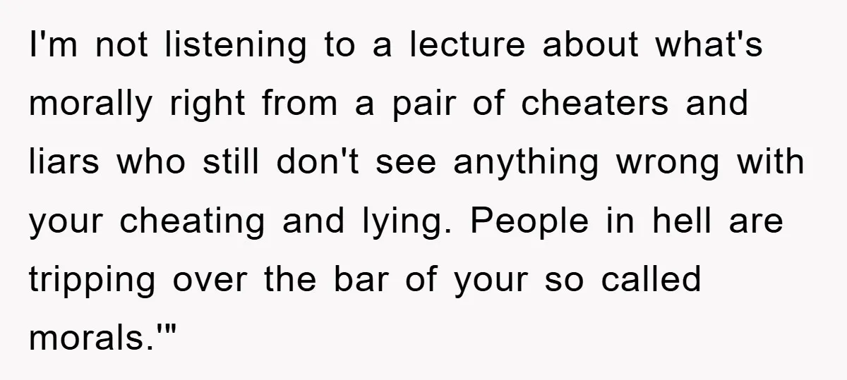 I'm not listening to a lecture about what's morally right from a pair of cheaters and liars who still don't see anything wrong with your cheating and lying. People in...