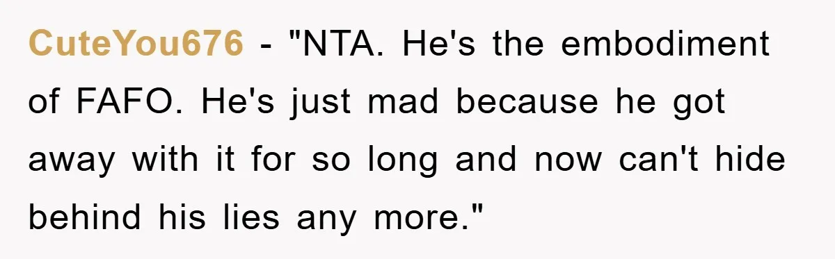 CuteYou676 - "NTA. He's the embodiment of FAFO. He's just mad because he got away with it for so long and now can't hide behind his lies any more."