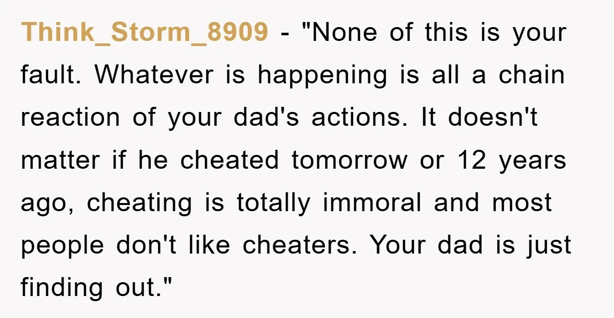 Think_Storm_8909 - "None of this is your fault. Whatever is happening is all a chain reaction of your dad's actions. It doesn't matter if he cheated tomorrow or 12 years...