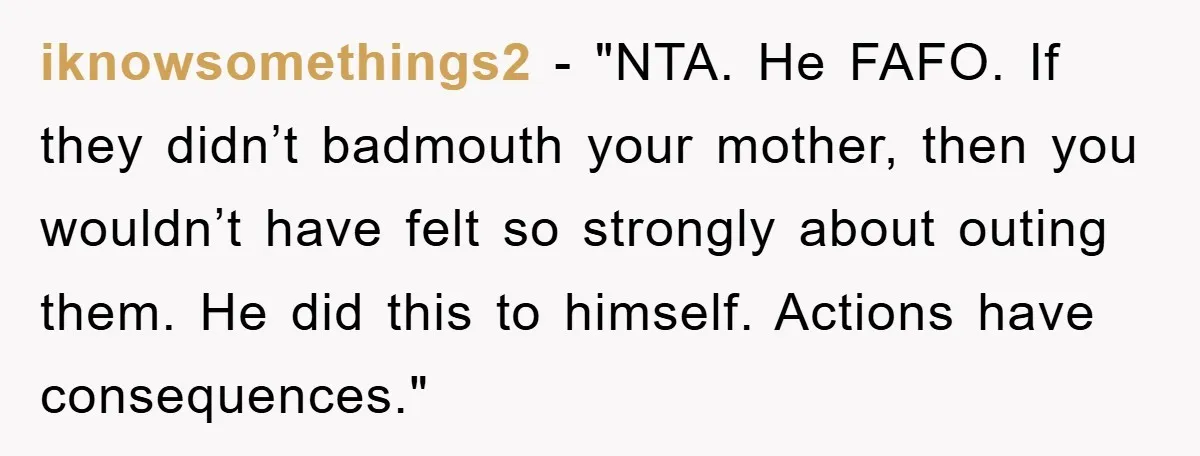 iknowsomethings2 - "NTA. He FAFO. If they didn’t badmouth your mother, then you wouldn’t have felt so strongly about outing them. He did this to himself. Actions have consequences."