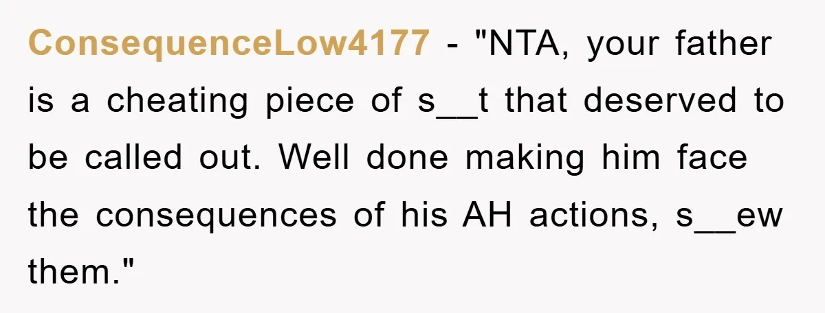 ConsequenceLow4177 - "NTA, your father is a cheating piece of s__t that deserved to be called out. Well done making him face the consequences of his AH actions, s__ew them."