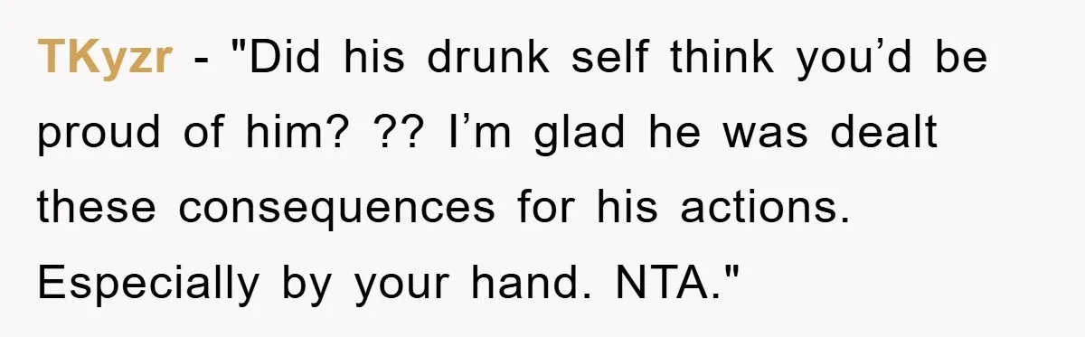 TKyzr - "Did his drunk self think you’d be proud of him? ?? I’m glad he was dealt these consequences for his actions. Especially by your hand. NTA."