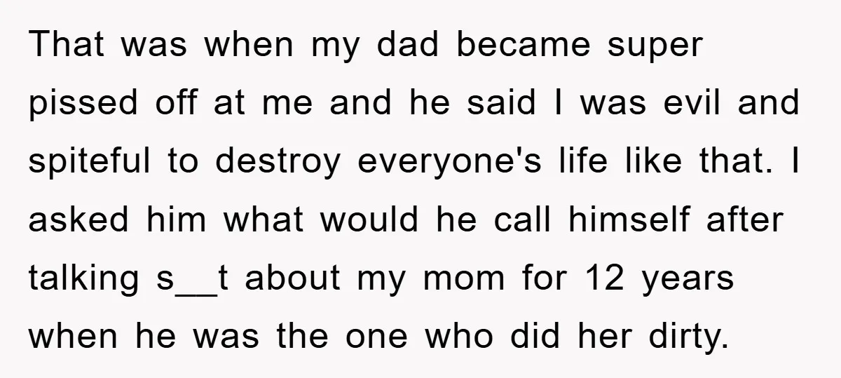That was when my dad became super pissed off at me and he said I was evil and spiteful to destroy everyone's life like that. I asked him what would...