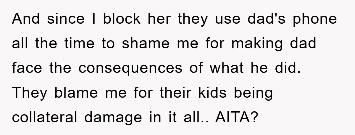 And since I block her they use dad's phone all the time to shame me for making dad face the consequences of what he did. They blame me for their...