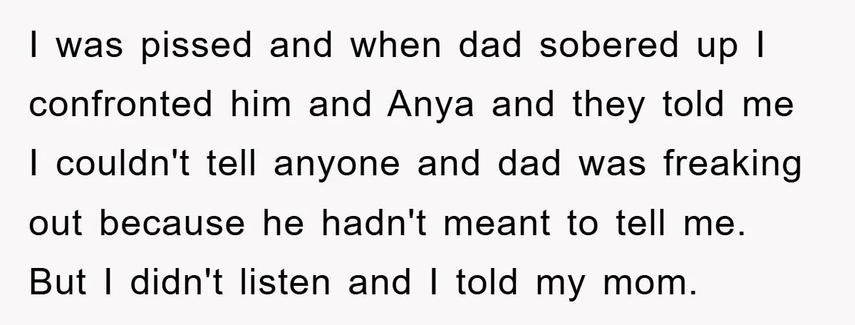 I was pissed and when dad sobered up I confronted him and Anya and they told me I couldn't tell anyone and dad was freaking out because he hadn't meant...