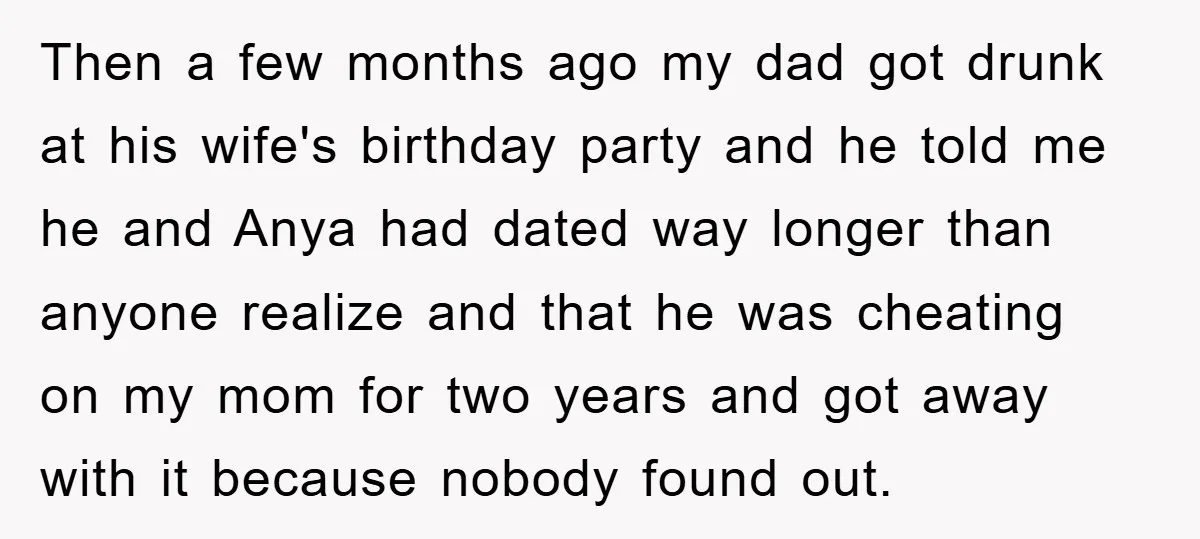 Then a few months ago my dad got drunk at his wife's birthday party and he told me he and Anya had dated way longer than anyone realize and that...