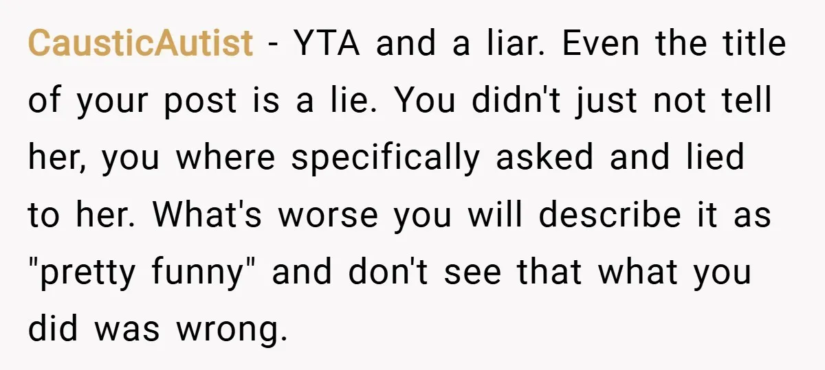 CausticAutist − YTA and a liar. Even the title of your post is a lie. You didn't just not tell her, you where specifically asked and lied to her. What's...
