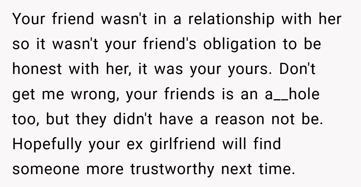Your friend wasn't in a relationship with her so it wasn't your friend's obligation to be honest with her, it was your yours. Don't get me wrong, your friends is...